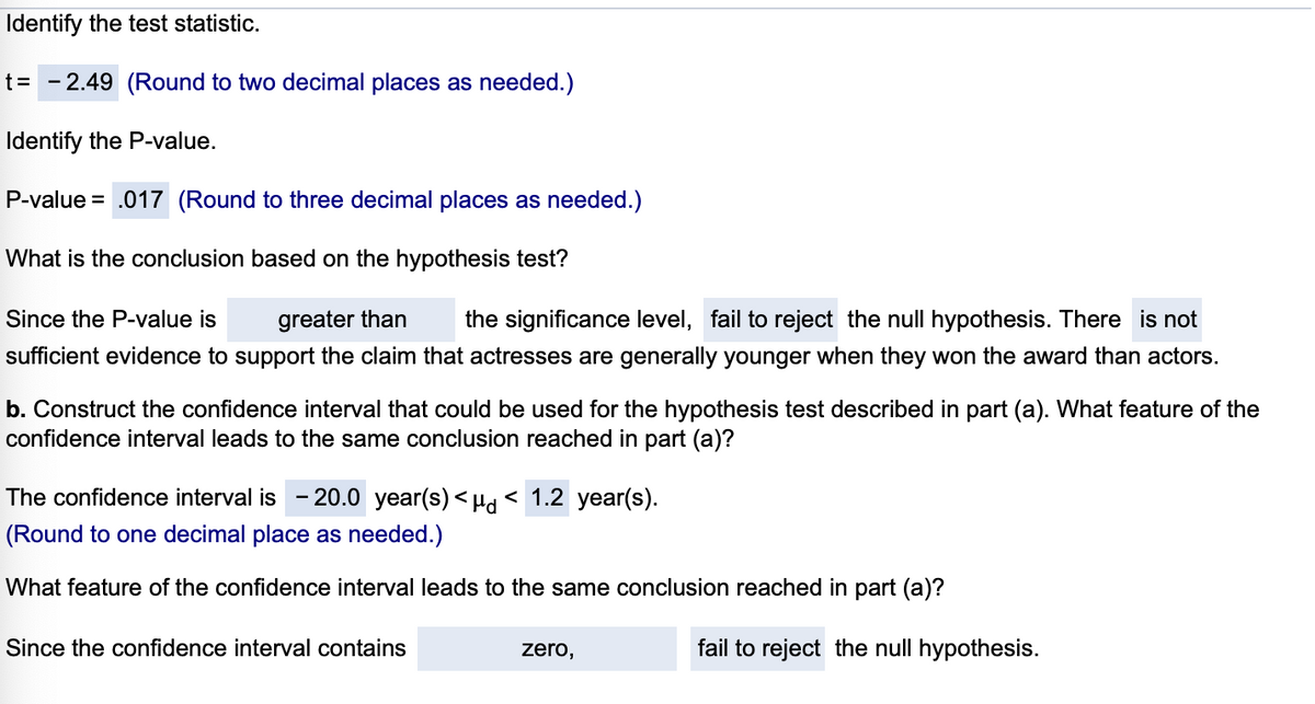 Identify the test statistic.
t= - 2.49 (Round to two decimal places as needed.)
Identify the P-value.
P-value = .017 (Round to three decimal places as needed.)
What is the conclusion based on the hypothesis test?
Since the P-value is
greater than
the significance level, fail to reject the null hypothesis. There is not
sufficient evidence to support the claim that actresses are generally younger when they won the award than actors.
b. Construct the confidence interval that could be used for the hypothesis test described in part (a). WWhat feature of the
confidence interval leads to the same conclusion reached in part (a)?
The confidence interval is
- 20.0 year(s) < Hd < 1.2 year(s).
(Round to one decimal place as needed.)
What feature of the confidence interval leads to the same conclusion reached in part (a)?
Since the confidence interval contains
zero,
fail to reject the null hypothesis.
