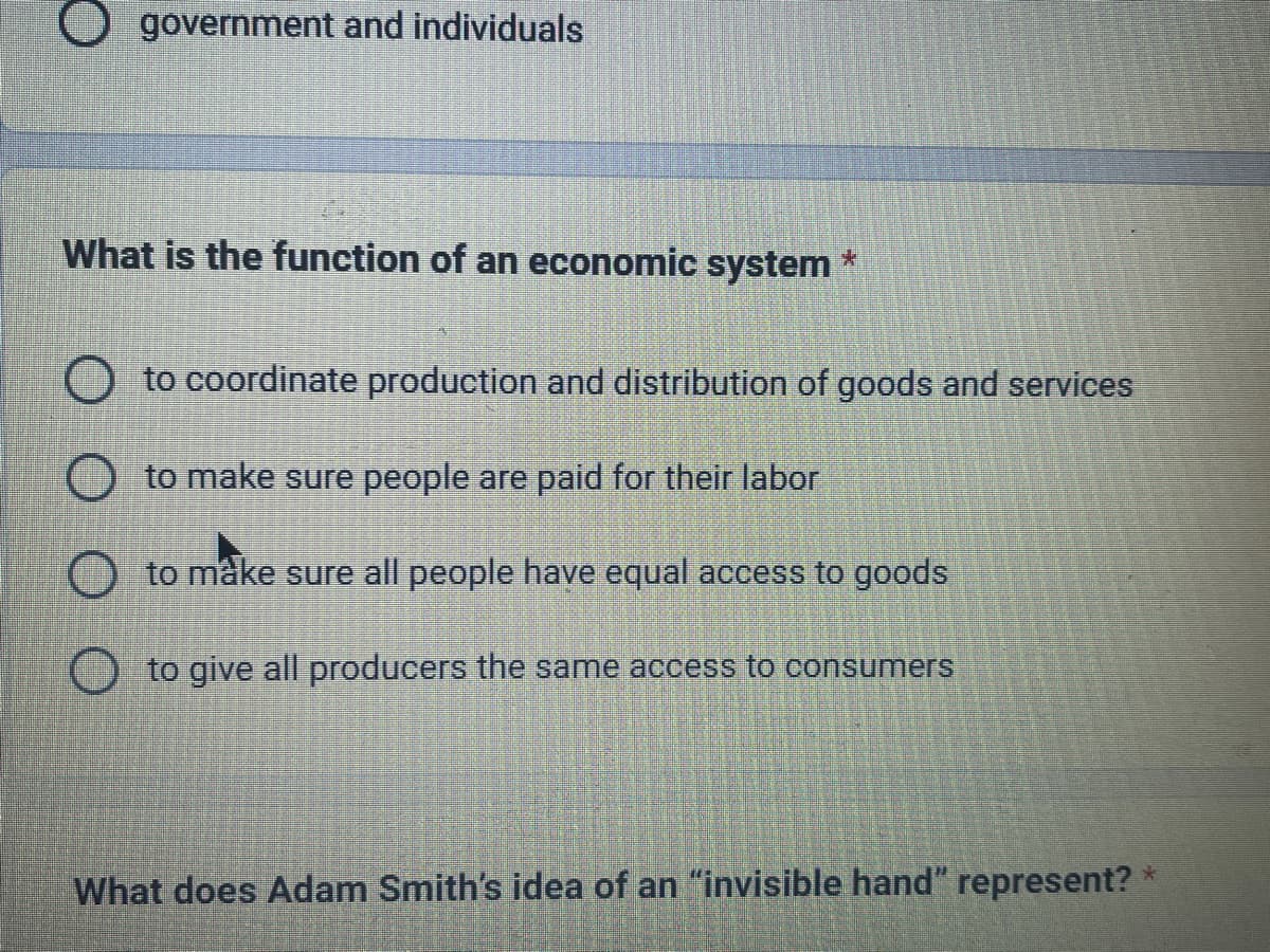 government and individuals
What is the function of an economic system
*
to coordinate production and distribution of goods and services
to make sure people are paid for their labor
to make sure all people have equal access to goods
to give all producers the same access to consumers
What does Adam Smith's idea of an "invisible hand" represent? *
