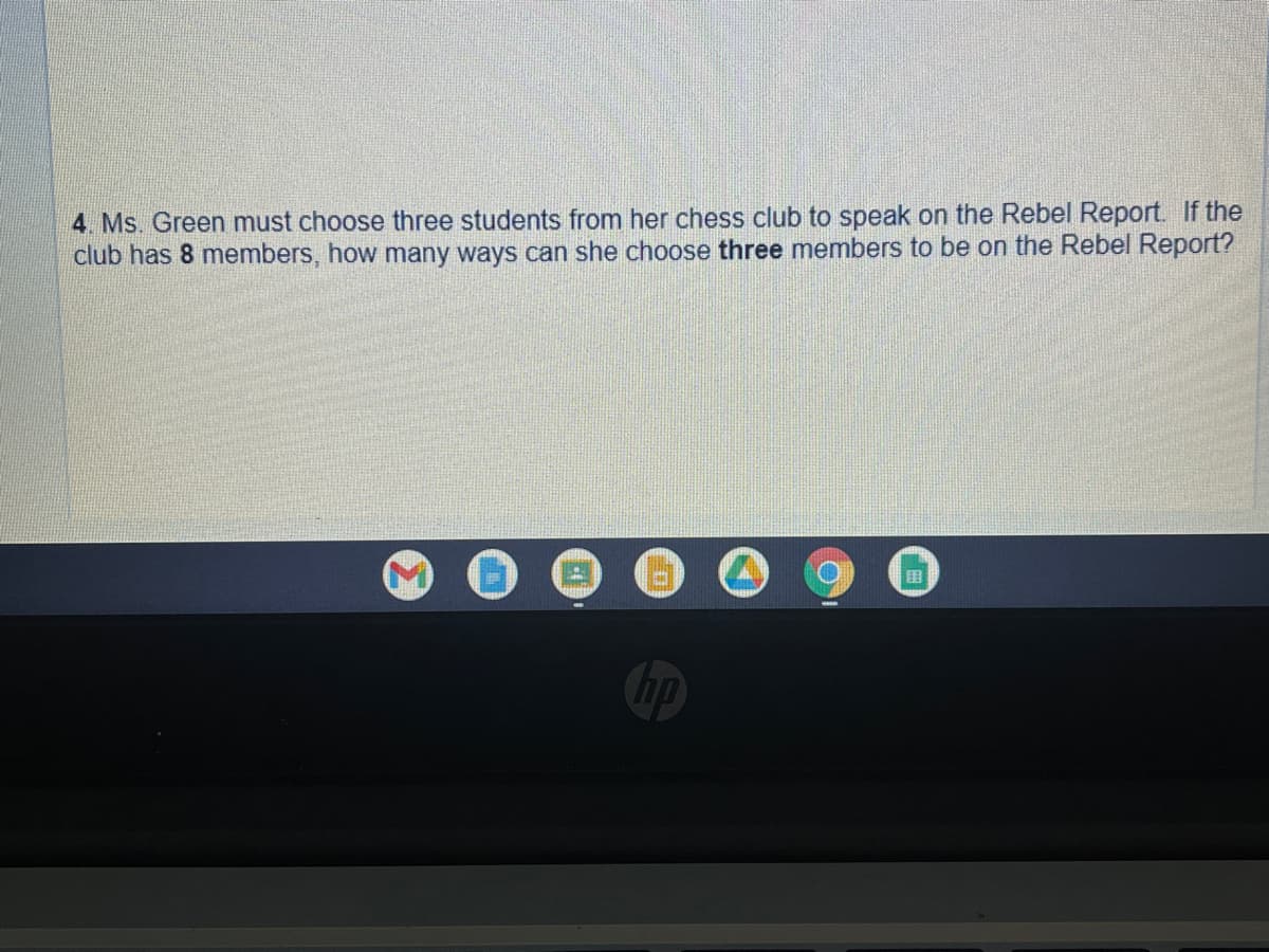4. Ms. Green must choose three students from her chess club to speak on the Rebel Report. If the
club has 8 members, how many ways can she choose three members to be on the Rebel Report?
hp
