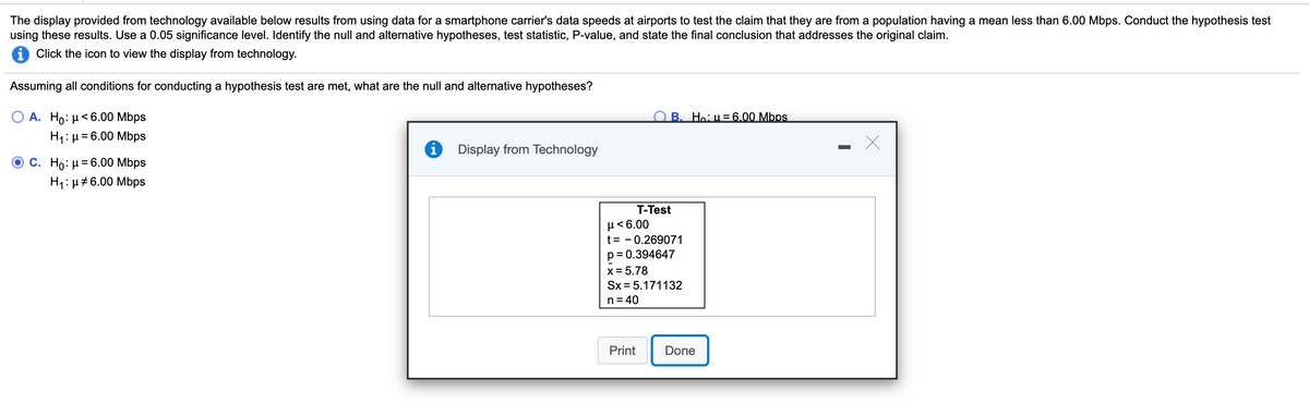 The display provided from technology available below results from using data for a smartphone carrier's data speeds at airports to test the claim that they are from a population having a mean less than 6.00 Mbps. Conduct the hypothesis test
using these results. Use a 0.05 significance level. Identify the null and alternative hypotheses, test statistic, P-value, and state the final conclusion that addresses the original claim.
Click the icon to view the display from technology.
Assuming all conditions for conducting a hypothesis test are met, what are the null and alternative hypotheses?
O A. Ho: µ<6.00 Mbps
H1: µ= 6.00 Mbps
B. Ho: u=6,.00 Mbps
Display from Technology
C. Ho: µ= 6.00 Mbps
%3D
H1: µ#6.00 Mbps
T-Test
µ< 6.00
t= - 0.269071
p= 0.394647
x = 5.78
Sx = 5.171132
n = 40
Print
Done
