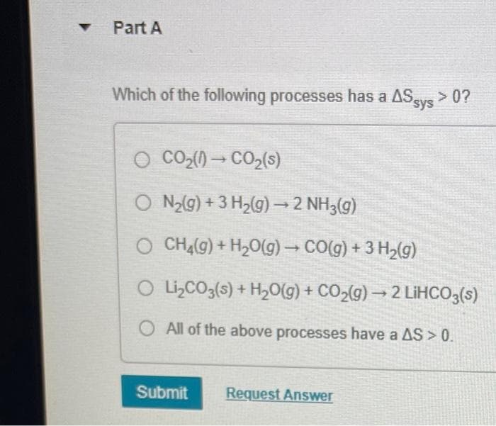 Part A
Which of the following processes has a AS sys > 0?
O CO₂(1)→CO₂(s)
ON₂(g) + 3 H₂(g) → 2 NH3(g)
O CH4(g) + H2O(g) → CO(g) + 3 Hz(g)
O
Li₂CO3(s) + H₂O(g) + CO₂(g) → 2 LiHCO3(s)
All of the above processes have a AS > 0.
Submit Request Answer