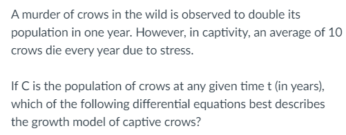 A murder of crows in the wild is observed to double its
population in one year. However, in captivity, an average of 10
crows die every year due to stress.
If C is the population of crows at any given time t (in years),
which of the following differential equations best describes
the growth model of captive crows?
