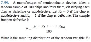 7-59. A manufacturer of semiconductor devices takes a
random sample of 100 chips and tests them, classifying each
chip as defective or nondefective. Let X; = 0 if the chip is
nondefective and X; = 1 if the chip is defective. The sample
fraction defective is
P = + X, + … + Xj00
100
What is the sampling distribution of the random variable P?
