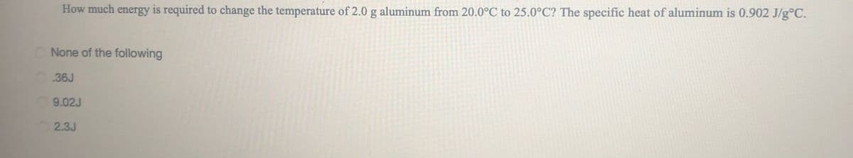 How much energy is required to change the temperature of 2.0 g aluminum from 20.0°C to 25.0°C? The specific heat of aluminum is 0.902 J/g°C.
None of the following
36J
9.02J
2.3J
