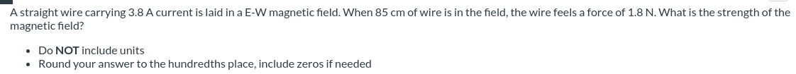 A straight wire carrying 3.8 A current is laid in a E-W magnetic field. When 85 cm of wire is in the field, the wire feels a force of 1.8 N. What is the strength of the
magnetic field?
• Do NOT include units
• Round your answer to the hundredths place, include zeros if needed
