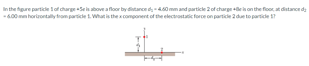 In the figure particle 1 of charge +5e is above a floor by distance d1= 4.60 mm and particle 2 of charge +8e is on the floor, at distance d2
= 6.00 mm horizontally from particle 1. What is the x component of the electrostatic force on particle 2 due to particle 1?
di
