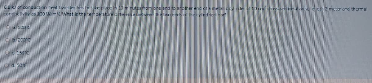 6.6 K5f conduction heat transfer has to take place M1 H
rom one end to another end of a meta lic cylinder f0 cm cross-secional area, length 2 meter and thermal
conductivity as 100 WmK What is the temperature ciferenge betweer the twa ends of the y ndrical par
Ob.210°C
Oc150 C
