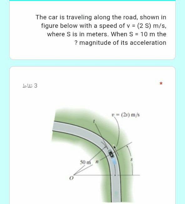 The car is traveling along the road, shown in
figure below with a speed of v = (2 S) m/s,
where S is in meters. When S = 10 m the
%3D
? magnitude of its acceleration
blä 3
v = (25) m/s
50 m n
