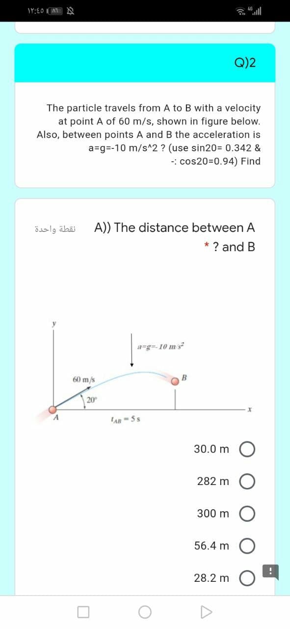 Q)2
The particle travels from A to B with a velocity
at point A of 60 m/s, shown in figure below.
Also, between points A and B the acceleration is
a=g=-10 m/s^2 ? (use sin20= 0.342 &
-: cos20=0.94) Find
نقطة واحدة
A)) The distance
ween A
* ? and B
a=g=-10 m's
60 m/s
B
20
'AB = 5 s
30.0 m O
282 m
300 m
56.4 m
28.2 m
