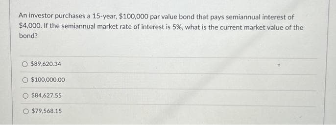 An investor purchases a 15-year, $100,000 par value bond that pays semiannual interest of
$4,000. If the semiannual market rate of interest is 5%, what is the current market value of the
bond?
$89,620.34
$100,000.00
$84,627.55
O $79,568.15