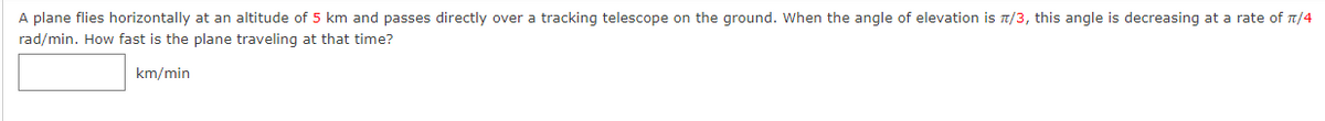 A plane flies horizontally at an altitude of 5 km and passes directly over a tracking telescope on the ground. When the angle of elevation is 1/3, this angle is decreasing at a rate of n/4
rad/min. How fast is the plane traveling at that time?
km/min
