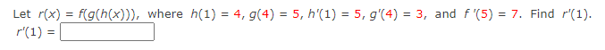 Let r(x) = f(g(h(x))), where h(1) = 4, g(4) = 5, h'(1) = 5, g'(4) = 3, and f '(5) = 7. Find r'(1).
r'(1) =

