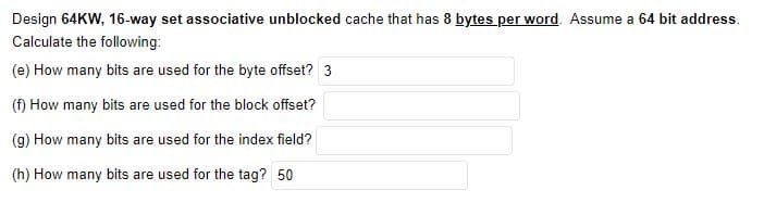 Design 64KW, 16-way set associative unblocked cache that has 8 bytes per word. Assume a 64 bit address.
Calculate the following:
(e) How many bits are used for the byte offset? 3
(f) How many bits are used for the block offset?
(g) How many bits are used for the index field?
(h) How many bits are used for the tag? 50