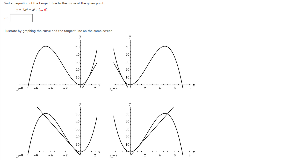 Find an equation of the tangent line to the curve at the given point.
y = 7x2 - x3, (1, 6)
y =
Illustrate by graphing the curve and the tangent line on the same screen.
y
y
50
50
40
40
30
30
20
20
10
10
X
X
O-8
-6
-4
-2
O-2
2
4
6.
y
y
50
50
40
40
30
30
20
20
10
10
X
X
O-8
-6
-4
-2
O-2
2
4
6
8
