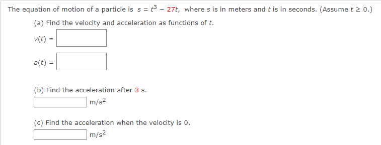 The equation of motion of a particle is s = t3 - 27t, where s is in meters and t is in seconds. (Assume t 2 0.)
(a) Find the velocity and acceleration as functions of t.
v(t) =
a(t) =
(b) Find the acceleration after 3 s.
m/s2
(c) Find the acceleration when the velocity is 0.
m/s?
