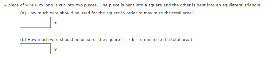 A piece of wire 6 m long is cut into two pieces. One piece is bent into a square and the other is bent into an equilateral triangle.
(a) How much wire should be used for the square in order to maximize the total area?
m
(b) How much wire should be used for the square i rder to minimize the total area?
