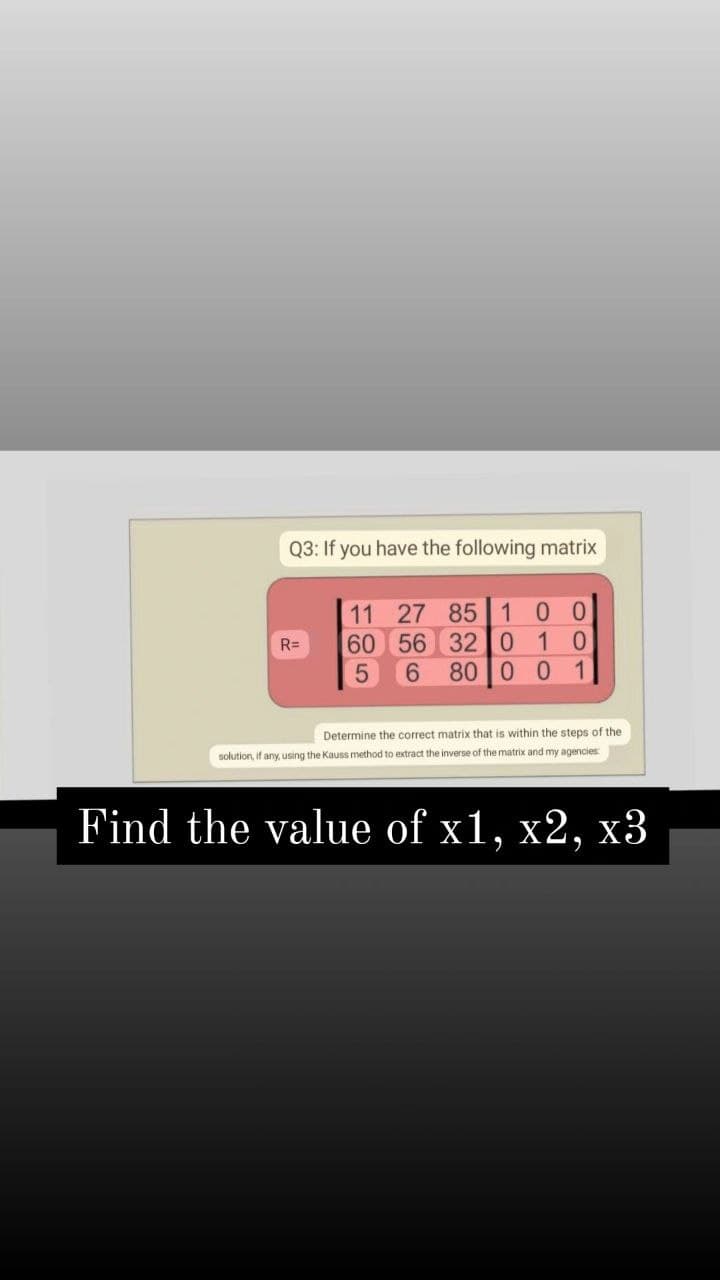 Q3: If you have the following matrix
11 27 85 10
60 56 32 I0 1 0
80 0 0 1
R=
6.
Determine the correct matrix that
within the steps of the
solution, if any, using the Kauss method to extract the inverse of the matrix and my agencies
Find the value of x1, x2, x3
