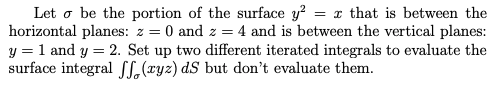 Let o be the portion of the surface y? = x that is between the
horizontal planes: z = 0 and z = 4 and is between the vertical planes:
y = 1 and y = 2. Set up two different iterated integrals to evaluate the
surface integral L (ryz) dS but don't evaluate them.
