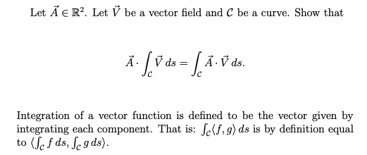 Let Ä E R?. Let V be a vector field and C be a curve. Show that
V ds =
Ả· V ds.
Integration of a vector function is defined to be the vector given by
integrating each component. That is: fe(f, 9) ds is by definition equal
to (Se f ds, ſe g ds).
