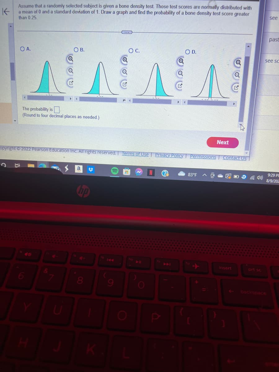 K
Assume that a randomly selected subject is given a bone density test. Those test scores are normally distributed with
a mean of 0 and a standard deviation of 1. Draw a graph and find the probability of a bone density test score greater
than 0.25.
OA.
The probability is
(Round to four decimal places as needed.)
OB.
H
opyright © 2022 Pearson Education Inc. All rights reserved. Terms of Use
&
a
O C.
O
Q
Q
OD.
Privacy Policy | Permissions Contact Us
83°F
Next
+
insert
prt sc
see
past
see sc
9:29 PM
8/9/202