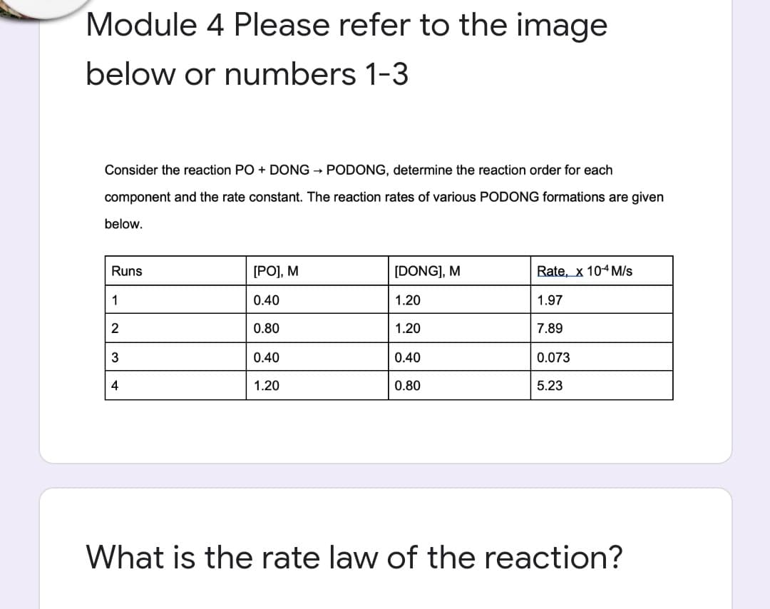 Module 4 Please refer to the image
below or numbers 1-3
Consider the reaction PO + DONG → PODONG, determine the reaction order for each
component and the rate constant. The reaction rates of various PODONG formations are given
below.
Runs
[PO], M
[DONG], M
Rate, x 104 M/s
1
0.40
1.20
1.97
2
0.80
1.20
7.89
3
0.40
0.40
0.073
4
1.20
0.80
5.23
What is the rate law of the reaction?