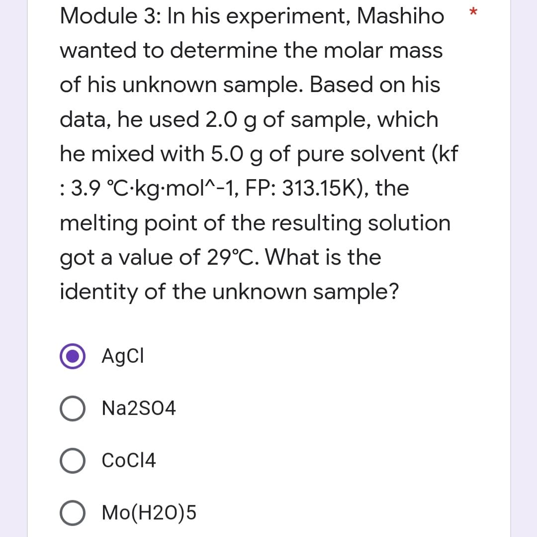 *
Module 3: In his experiment, Mashiho
wanted to determine the molar mass
of his unknown sample. Based on his
data, he used 2.0 g of sample, which
he mixed with 5.0 g of pure solvent (kf
: 3.9 °C-kg-mol^-1, FP: 313.15K), the
melting point of the resulting solution
got a value of 29°C. What is the
identity of the unknown sample?
O AgCl
Na2SO4
COC14
O MO(H20)5