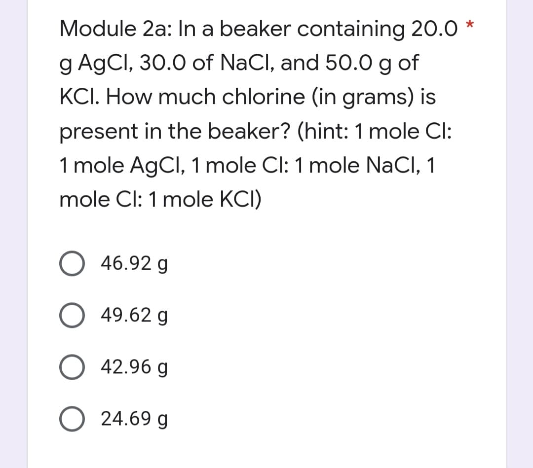 Module 2a: In a beaker containing 20.0*
g AgCl, 30.0 of NaCl, and 50.0 g of
KCI. How much chlorine (in grams) is
present in the beaker? (hint: 1 mole Cl:
1 mole AgCl, 1 mole Cl: 1 mole NaCl, 1
mole Cl: 1 mole KCI)
O 46.92 g
49.62 g
O 42.96 g
24.69 g