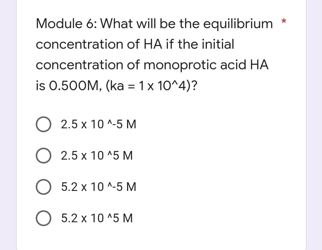 *
Module 6: What will be the equilibrium
concentration
of HA if the initial
concentration
of monoprotic acid HA
is 0.500M, (ka = 1 x 10^4)?
2.5 x 10^-5 M
O 2.5 x 10^5 M
O 5.2 x 10^-5 M
O 5.2 x 10^5 M