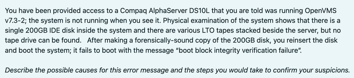 You have been provided access to a Compaq AlphaServer DS10L that you are told was running OpenVMS
v7.3-2; the system is not running when you see it. Physical examination of the system shows that there is a
single 200GB IDE disk inside the system and there are various LTO tapes stacked beside the server, but no
tape drive can be found. After making a forensically-sound copy of the 200GB disk, you reinsert the disk
and boot the system; it fails to boot with the message "boot block integrity verification failure".
Describe the possible causes for this error message and the steps you would take to confirm your suspicions.
