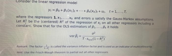 Consider the linear regression model
Yt = Bo + B1(x1)e + ..+ Bk(Xx)t + Ut, t 1,... T,
where the regressors 1, x1,...,X and errors u satisfy the Gauss-Markov assumptions.
Let R? be the (centered) R2 of the regression of xj on all other regressors including a
constant. Show that for the OLS estimators of B1,...Bk it holds
var ß, =
T. Sx(1-R)
Remark: The factorR
is called the variance inflation factor and is used as an indicator of multicollinearity
Hint. Use the Frisch-Waugh theorem to partial out all other regressors,
