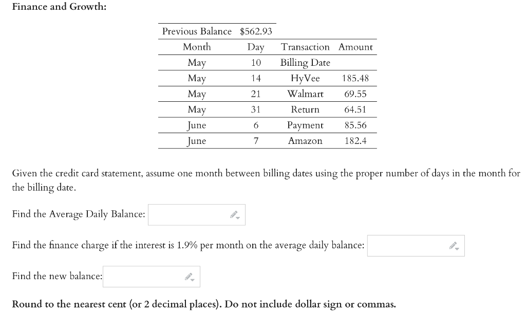 Finance and Growth:
Previous Balance $562.93
Month
Day
Billing Date
Transaction Amount
May
10
May
14
HyVee
185.48
May
21
Walmart
69.55
Мay
31
Return
64.51
June
6
Payment
85.56
June
7
Amazon
182.4
Given the credit card statement, assume one month between billing dates using the proper number of days in the month for
the billing date.
Find the Average Daily Balance:
Find the finance charge if the interest is 1.9% per month on the average daily balance:
Find the new balance:
Round to the nearest cent (or 2 decimal places). Do not include dollar sign or commas.
