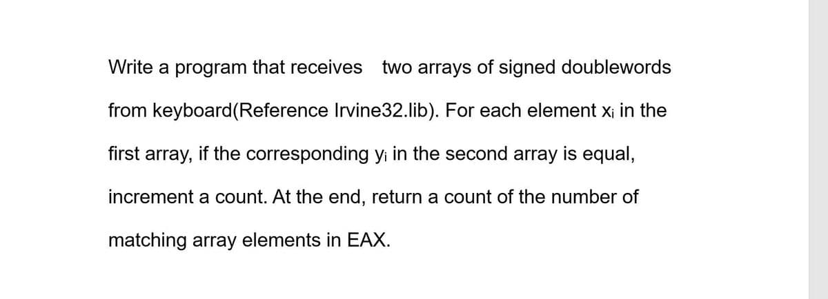 Write a program that receives two arrays of signed doublewords
from keyboard(Reference Irvine32.lib). For each element x¡ in the
first array, if the corresponding yi in the second array is equal,
increment a count. At the end, return a count of the number of
matching array elements in EAX.
