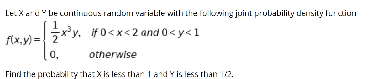 Let X and Y be continuous random variable with the following joint probability density function
1
Ру,
f(x,y) = 7**y, if 0<x<2 and 0 < y<1
0,
otherwise
Find the probability that X is less than 1 and Y is less than 1/2.
