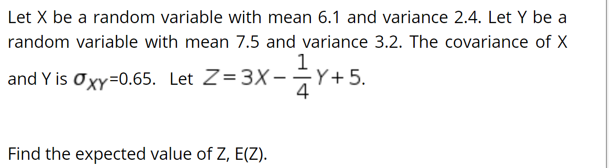 Let X be a random variable with mean 6.1 and variance 2.4. Let Y be a
random variable with mean 7.5 and variance 3.2. The covariance of X
1
-Y+5.
and Y is Oxy=0.65. Let Z=3X-
Find the expected value of Z, E(Z).
