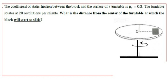 The coefficient of static frietion between the block and the surface of a turntable is µ, = 0.3. The tumtable
rotates at 20 revolutions per minute. What is the distance from the center of the turntable at which the
block will start to slide?
