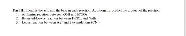 Part III. Identify the acid and the base in cach reaction. Additionally, predict the product of the reaction.
1. Arrhenius reaction between KOH and HCIO;
2. Bronsted-Lowry reaction between HCIO, and NaBr
3. Lewis reaction between Ag* and 2 cyanide ions (CN)
