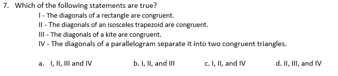 7. Which of the following statements are true?
1- The diagonals of a rectangle are congruent.
Il - The diagonals of an isosceles trapezoid are congruent.
III - The diagonals of a kite are congruent.
IV - The diagonals of a parallelogram separate it into two congruent triangles.
a. I, II, III and IV
b. I, II, and II
c. I, II, and IV
d. II, III, and IV

