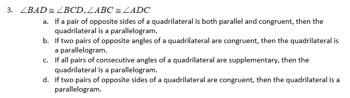 3. ZBAD= ZBCD,LABC = LADC
a. If a pair of opposite sides of a quadrilateral is both parallel and congruent, then the
quadrilateral is a parallelogram.
b. If two pairs of opposite angles of a quadrilateral are congruent, then the quadrilateral is
a parallelogram.
c. If all pairs of consecutive angles of a quadrilateral are supplementary, then the
quadrilateral is a parallelogram.
d. If two pairs of opposite sides of a quadrilateral are congruent, then the quadrilateral is a
parallelogram.
