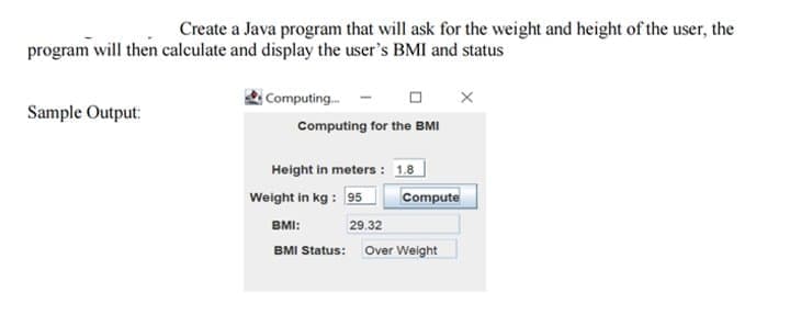 Create a Java program that will ask for the weight and height of the user, the
program will then calculate and display the user's BMI and status
Computing.
Sample Output:
Computing for the BMI
Height in meters : 1.8
Weight in kg : 95
Compute
BMI:
29.32
BMI Status: Over Weight
