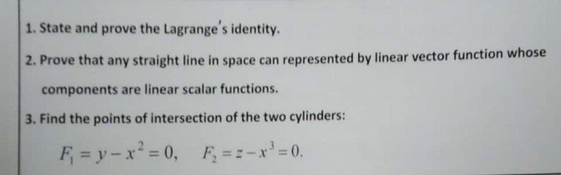 1. State and prove the Lagrange's identity.
2. Prove that any straight line in space can represented by linear vector function whose
components are linear scalar functions.
3. Find the points of intersection of the two cylinders:
F₁ = y - x² = 0, F₂ ==-x³ = 0.