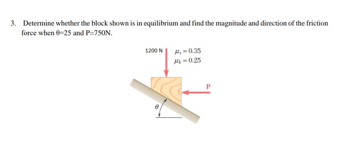 3. Determine whether the block shown is in equilibrium and find the magnitude and direction of the friction
force when 0-25 and P=750N.
1200 N
Hy = 0.35
Hk = 0.25
