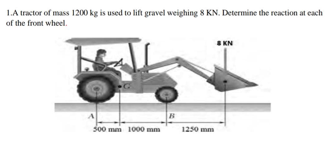 1.A tractor of mass 1200 kg is used to lift gravel weighing 8 KN. Determine the reaction at each
of the front wheel.
8 KN
500 mm 1000 mm
1250 mm
