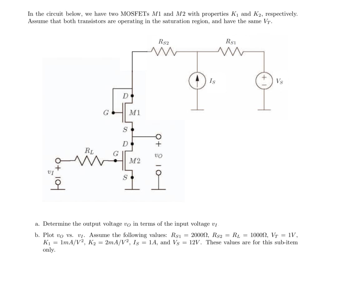 In the circuit below, we have two MOSFETS M1 and M2 with properties K1 and K2, respectively.
Assume that both transistors are operating in the saturation region, and have the same VT.
Rs2
Rs1
Is
Vs
D
G
M1
D
RL
G
М2
+
VỊ
오
a. Determine the output voltage vo in terms of the input voltage vi
b. Plot vo vs. vj. Assume the following values: Rs1 = 2000N, Rs2 = RL = 1000N, VT = 1V,
K1 = 1mA/V², K2 = 2mA/V², Is = 1A, and Vs = 12V. These values are for this sub-item
only.
Q+ 9 10
