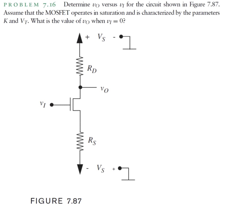 PROBLEM 7.16 Determine vo versus vj for the circuit shown in Figure 7.87.
Assume that the MOSFET operates in saturation and is characterized by the parameters
K and VT. What is the value of vo when vị = 0?
+ Vs
Rp
Vo
VI
Rs
Vs
FIGURE 7.87
www
