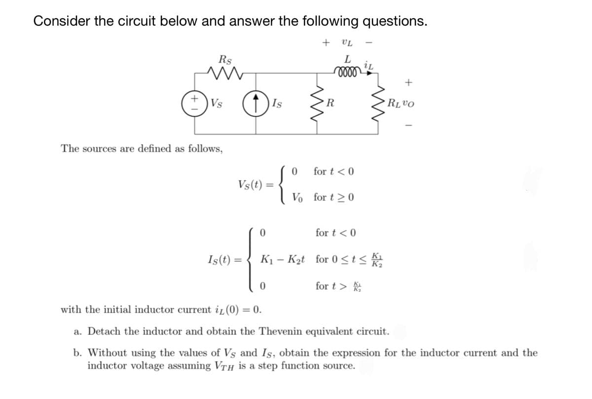 Consider the circuit below and answer the following questions.
+ VL
Rs
L
iL
Vs
Is
R
RLVO
The sources are defined as follows,
{
for t < 0
Vs(t) =
Vo for t >0
for t < 0
Is(t) =
K1 – Kąt for 0 <t<
for t >
K2
with the initial inductor current iL(0) = 0.
a. Detach the inductor and obtain the Thevenin equivalent circuit.
b. Without using the values of Vs and Is, obtain the expression for the inductor current and the
inductor voltage assuming VTH is a step function source.
