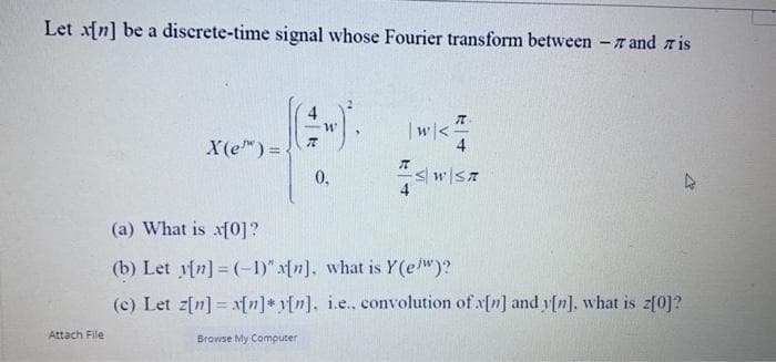 Let xfn] be a discrete-time signal whose Fourier transform between -r and r is
|w<
4
X(e) =
0,
4
(a) What is xf0]?
(b) Let y[n]= (-1)" afn]. what is Y(e/w)?
(c) Let z[n] = x[n]* y[n], i.e., convolution of x[n] and y[n], what is z[0]?
Attach File
Browse My Computer
