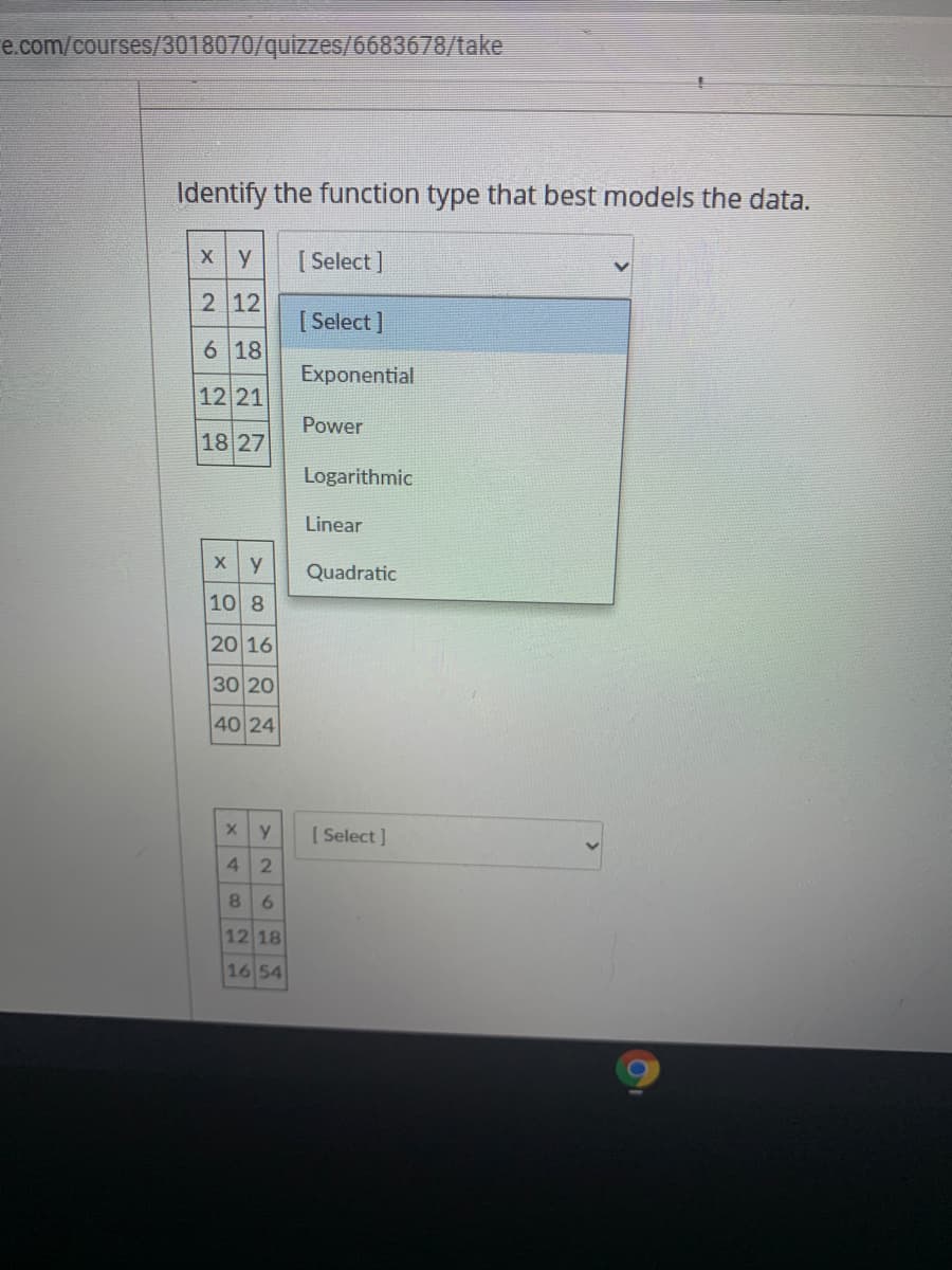 Identify the function type that best models the data.
Xy
[ Select ]
2 12
[ Select ]
6 18
Exponential
12 21
Power
18 27
Logarithmic
Linear
Quadratic
10 8
20 16
30 20
40 24
[ Select ]
4 2
8 6
12 18
16 54
