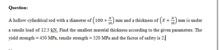 Question:
A hollow cylindrical rod with a diameter of ( 100 +) mm and a thickness of (X +
mm is under
10
a tensile load of 12.5 kN. Find the smallest material thickness according to the given parameters. The
yield strength = 450 MPa, tensile strength = 520 MPa and the factor of safety is 2.
%3D
