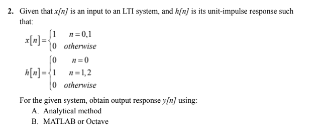 2. Given that x/n] is an input to an LTI system, and h[n] is its unit-impulse response such
that:
[1
n= 0,1
x[m]= {%
otherwise
n =0
h[n]={1 n=1,2
0 otherwise
(0
For the given system, obtain output response y[n] using:
A. Analytical method
B. MATLAB or Octave
