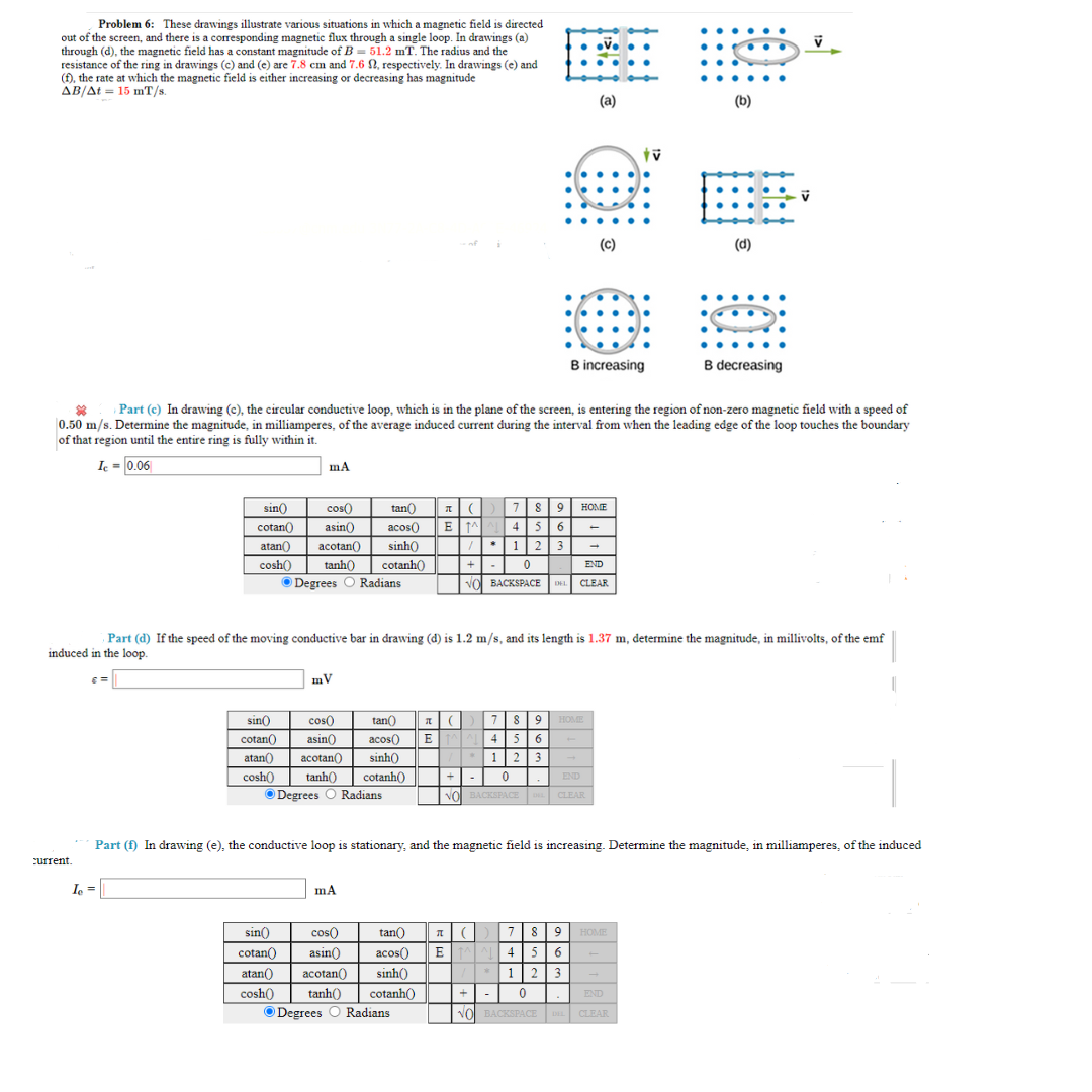 Problem 6: These drawings illustrate various situations in which a magnetic field directed
out of the screen, and there is a corresponding magnetic flux through a single loop. In drawings (a)
through (d), the magnetic field has a constant magnitude of B=51.2 mT. The radius and the
resistance of the ring in drawings (c) and (e) are 7.8 cm and 7.6 , respectively. In drawings (e) and
(f), the rate at which the magnetic field is either increasing or decreasing has magnitude
AB/At 15 mT/s.
current.
mA
tan())
789
sin() cos()
cotan() asin() acos( ETAAL 4 5 6
atan()) acotan())
sinh()
cosh() tanh() cotanh()
Degrees O Radians
/*123
+0
Ie=
mV
Part (c) In drawing (c), the circular conductive loop, which is in the plane of the screen, is entering the region of non-zero magnetic field with a speed of
0.50 m/s. Determine the magnitude, in milliamperes, of the average induced current during the interval from when the leading edge of the loop touches the boundary
of that region until the entire ring is fully within it.
Ic= 0.06
mA
sin() cos( tan() T() 7 89 HOME
cotan() asin()) acos() EMA 4 5 6
atan() acotan() sinh()
cosh() tanh() cotanh()
ⒸDegrees O Radians
1 2 3
+
0
END
NO BACKSPACE DEL CLEAR
sin() cos() tan()
cotan() asin() acos()
atan() acotan() sinh()
cosh()
tanh() cotanh()
ⒸDegrees O Radians
(a)
T
(c)
B increasing
END
VO BACKSPACE L CLEAR
HOME
Part (d) If the speed of the moving conductive bar in drawing (d) is 1.2 m/s, and its length is 1.37 m, determine the magnitude, in millivolts, of the emf
induced in the loop.
E 4 5 6
1 2 3
0
-
tv
Part (f) In drawing (e), the conductive loop is stationary, and the magnetic field is increasing. Determine the magnitude, in milliamperes, of the induced
7 8 9 HOME
⠀
+
END
NO BACKSPACE DEL CLEAR
(b)
B
(d)
B decreasing
V